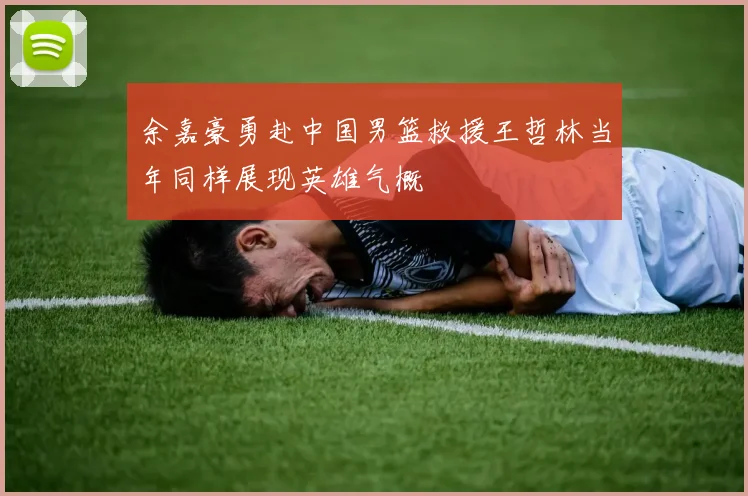 余嘉豪勇赴中国男篮救援王哲林当年同样展现英雄气概