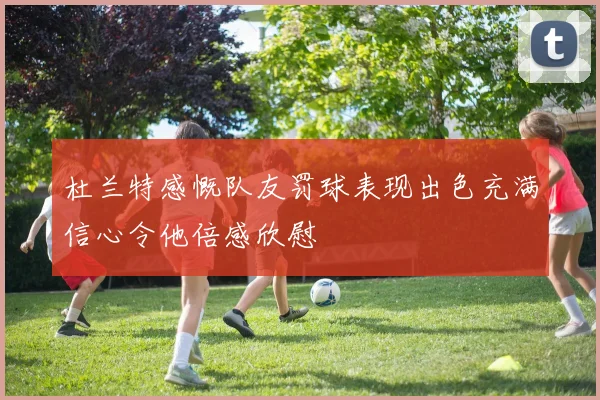 杜兰特感慨队友罚球表现出色充满信心令他倍感欣慰