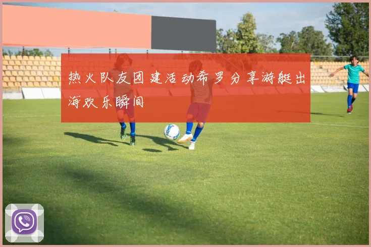 热火队友团建活动希罗分享游艇出海欢乐瞬间