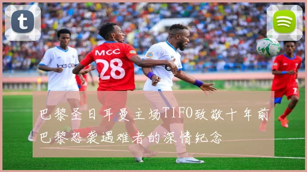 巴黎圣日耳曼主场TIFO致敬十年前巴黎恐袭遇难者的深情纪念