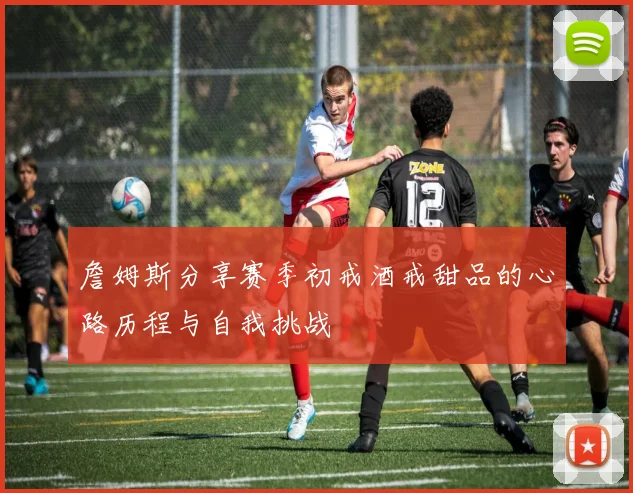 詹姆斯分享赛季初戒酒戒甜品的心路历程与自我挑战
