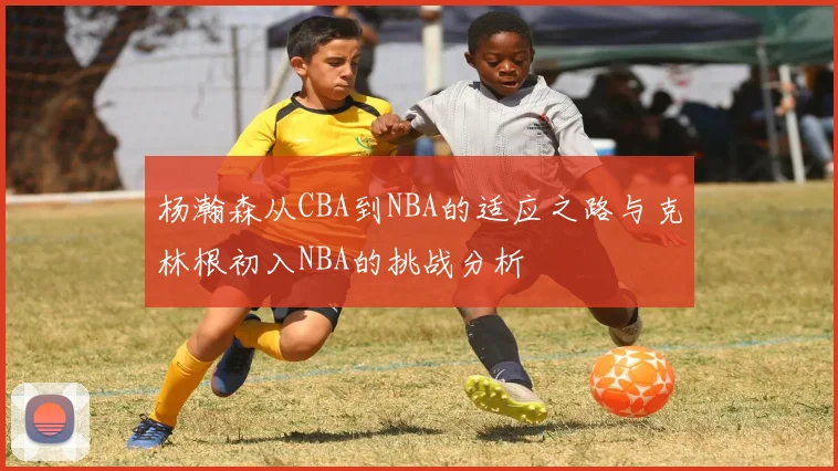 杨瀚森从CBA到NBA的适应之路与克林根初入NBA的挑战分析
