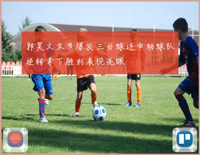 郭昊文末节爆发三分球连中助球队逆转拿下胜利表现亮眼