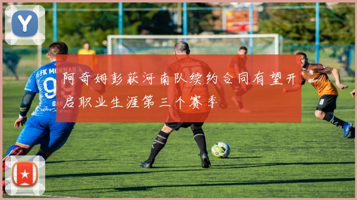阿奇姆彭获河南队续约合同有望开启职业生涯第三个赛季