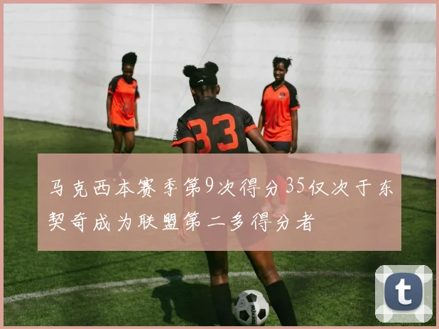 马克西本赛季第9次得分35仅次于东契奇成为联盟第二多得分者