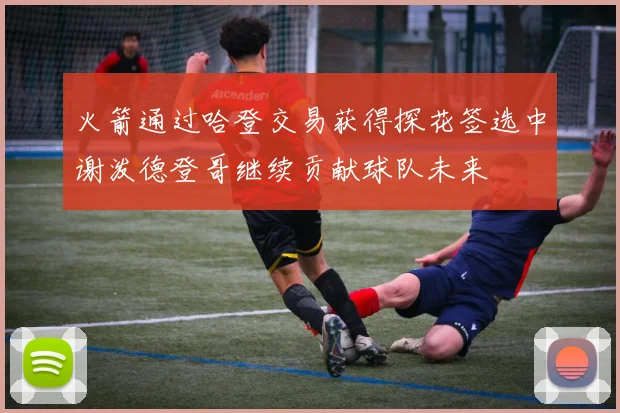 火箭通过哈登交易获得探花签选中谢泼德登哥继续贡献球队未来