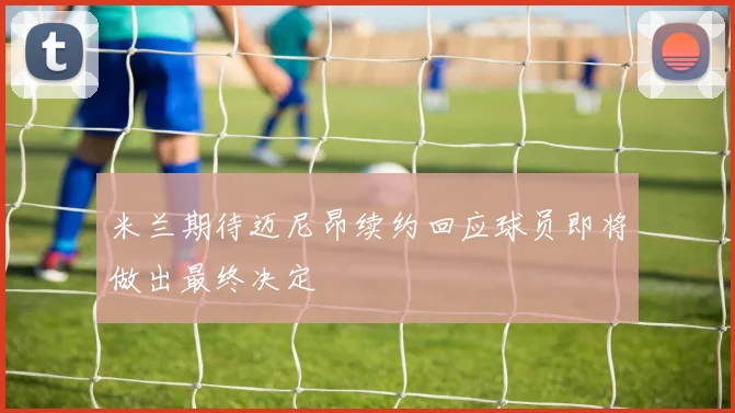 米兰期待迈尼昂续约回应球员即将做出最终决定