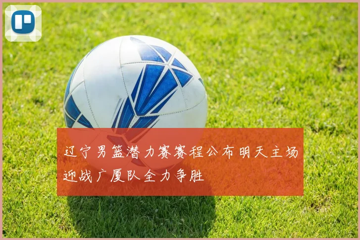 辽宁男篮潜力赛赛程公布明天主场迎战广厦队全力争胜
