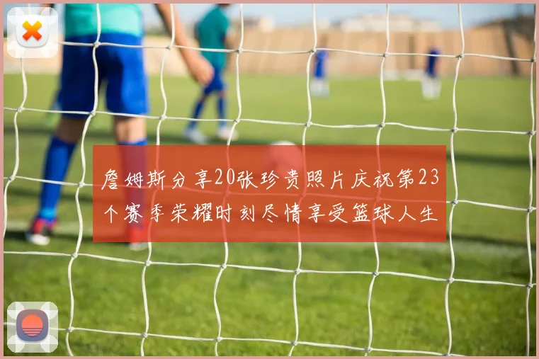 詹姆斯分享20张珍贵照片庆祝第23个赛季荣耀时刻尽情享受篮球人生