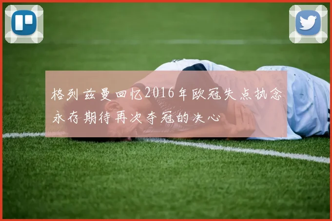 格列兹曼回忆2016年欧冠失点执念永存期待再次夺冠的决心