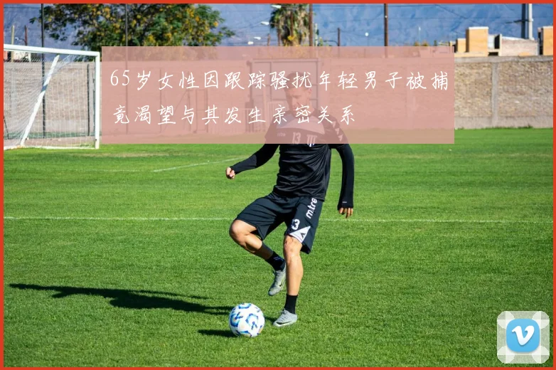 65岁女性因跟踪骚扰年轻男子被捕竟渴望与其发生亲密关系