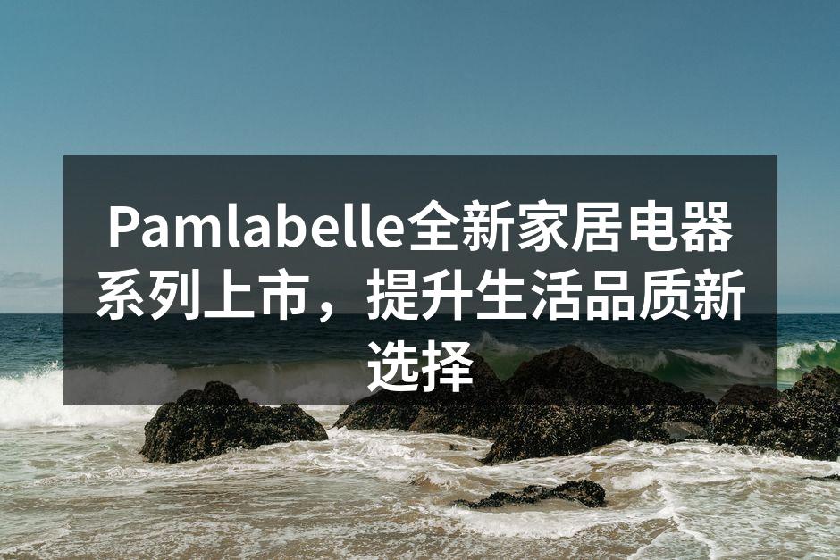 Pamlabelle全新家居电器系列上市，提升生活品质新选择